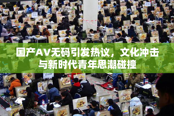 国产AV无码引发热议，文化冲击与新时代青年思潮碰撞