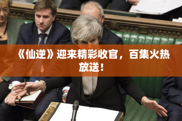 《仙逆》迎来精彩收官，百集火热放送！