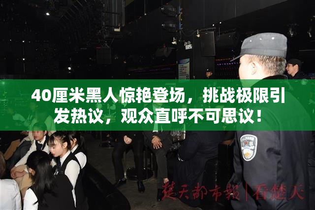 40厘米黑人惊艳登场，挑战极限引发热议，观众直呼不可思议！