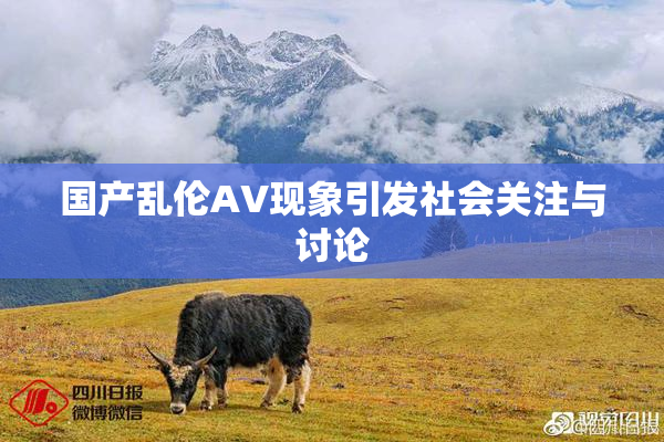 国产乱伦AV现象引发社会关注与讨论