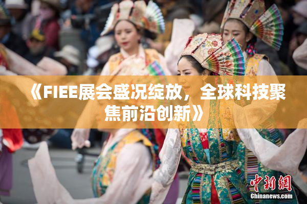 《FIEE展会盛况绽放，全球科技聚焦前沿创新》