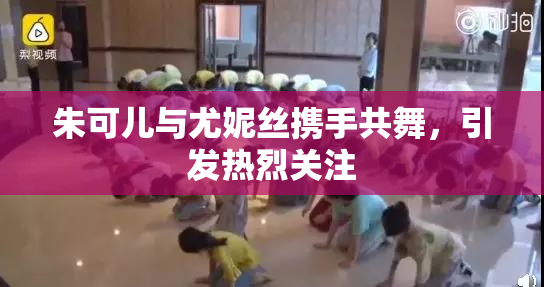 朱可儿与尤妮丝携手共舞，引发热烈关注