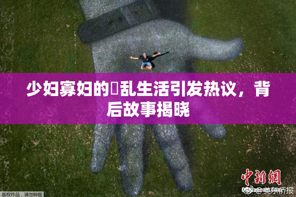 少妇寡妇的婬乱生活引发热议，背后故事揭晓