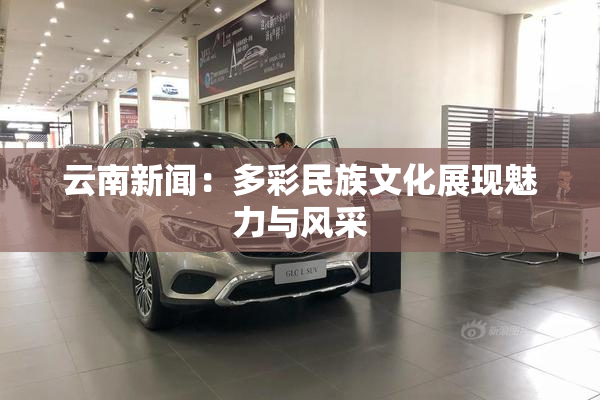 云南新闻：多彩民族文化展现魅力与风采