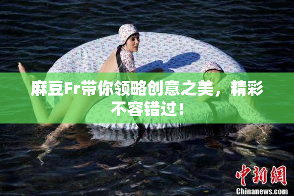 麻豆Fr带你领略创意之美，精彩不容错过！