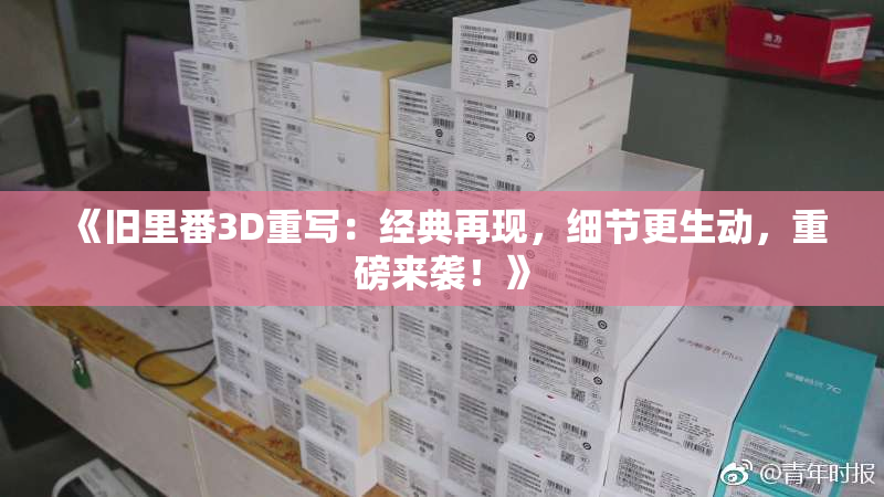 《旧里番3D重写：经典再现，细节更生动，重磅来袭！》