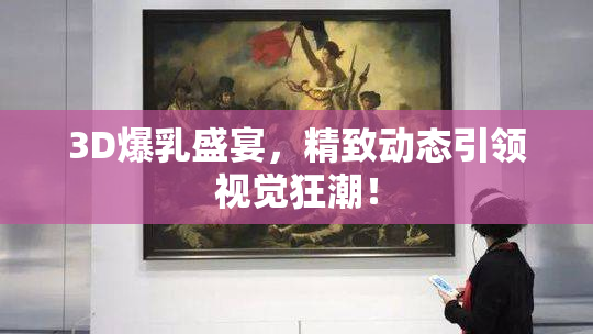 3D爆乳盛宴，精致动态引领视觉狂潮！