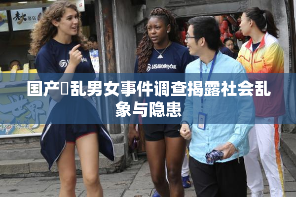 国产婬乱男女事件调查揭露社会乱象与隐患
