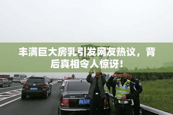 丰满巨大房乳引发网友热议，背后真相令人惊讶！