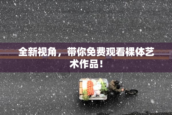 全新视角，带你免费观看裸体艺术作品！