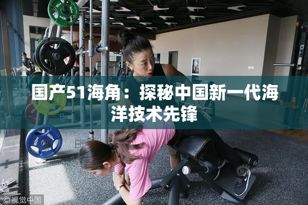 国产51海角：探秘中国新一代海洋技术先锋