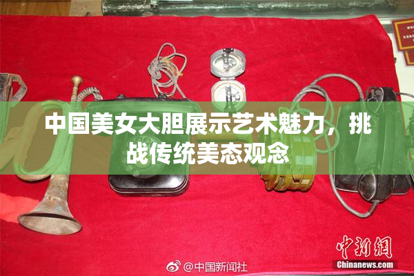 中国美女大胆展示艺术魅力，挑战传统美态观念