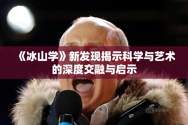 《冰山学》新发现揭示科学与艺术的深度交融与启示