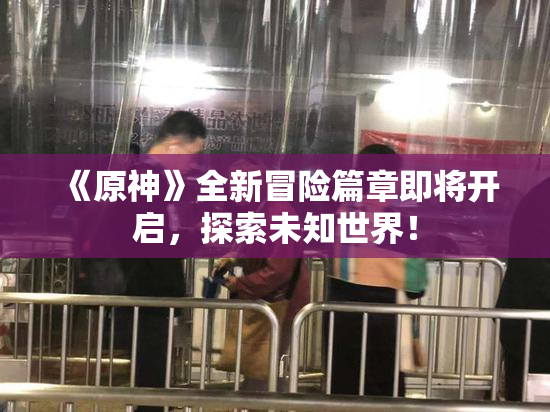 《原神》全新冒险篇章即将开启，探索未知世界！