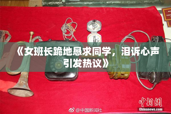 《女班长跪地恳求同学，泪诉心声引发热议》
