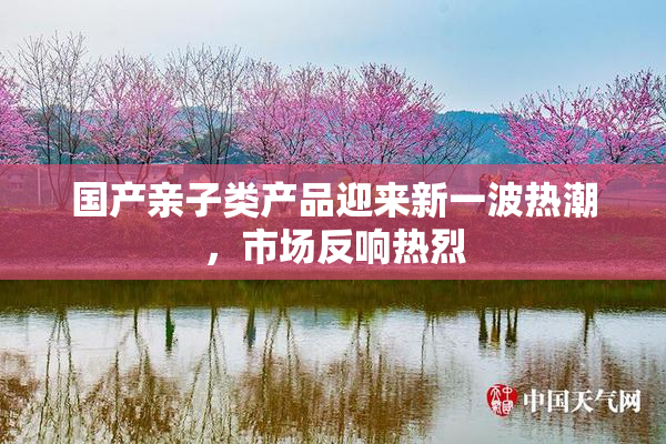 国产亲子类产品迎来新一波热潮，市场反响热烈