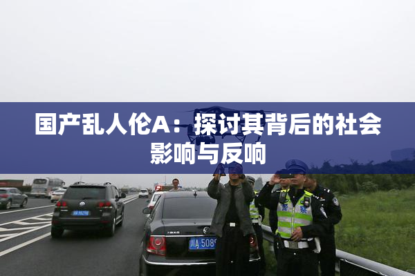 国产乱人伦A：探讨其背后的社会影响与反响
