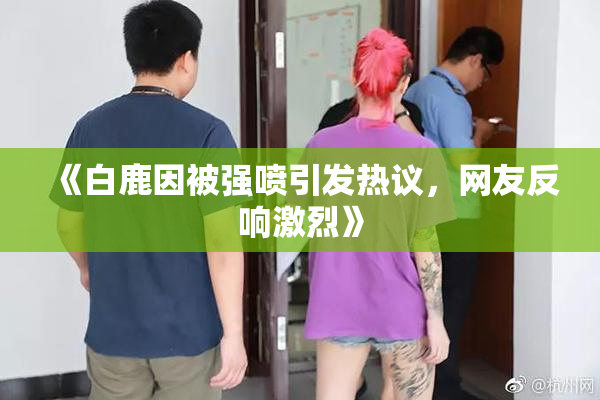《白鹿因被强喷引发热议，网友反响激烈》