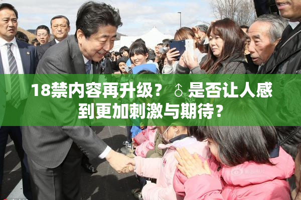 18禁内容再升级？♂是否让人感到更加刺激与期待？