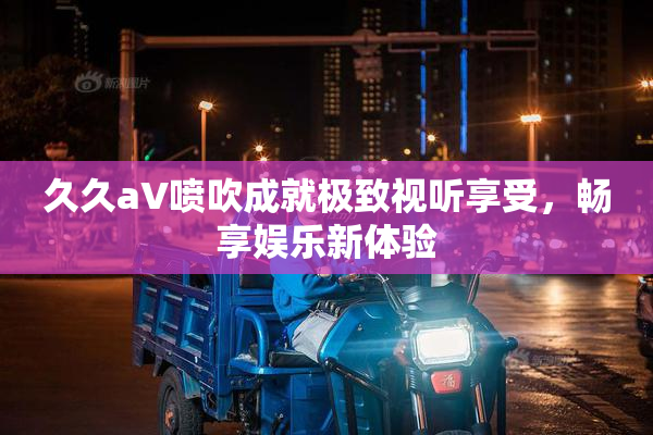 久久aV喷吹成就极致视听享受，畅享娱乐新体验