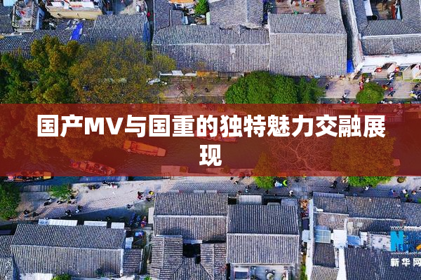 国产MV与国重的独特魅力交融展现