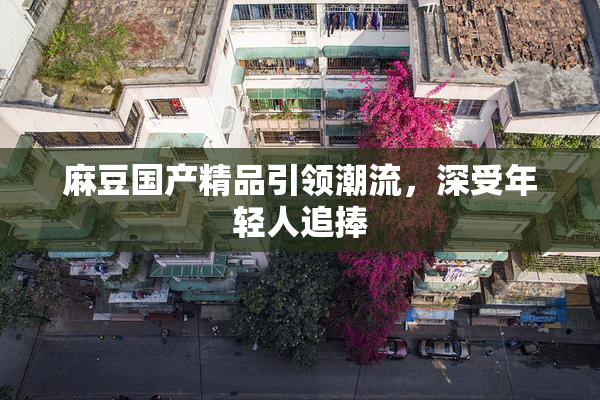 麻豆国产精品引领潮流，深受年轻人追捧