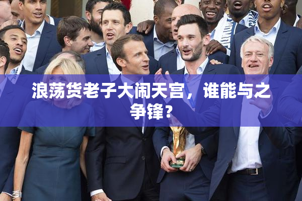 浪荡货老子大闹天宫，谁能与之争锋？