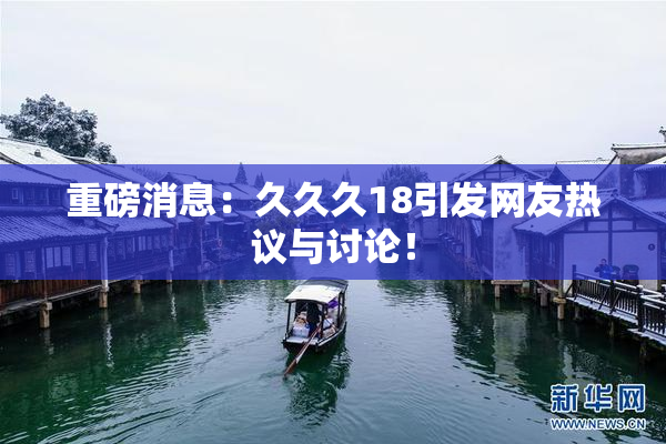重磅消息：久久久18引发网友热议与讨论！