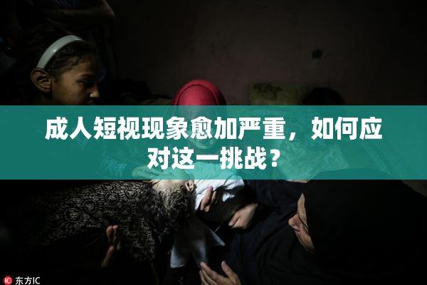 成人短视现象愈加严重，如何应对这一挑战？