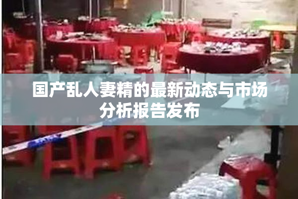 国产乱人妻精的最新动态与市场分析报告发布