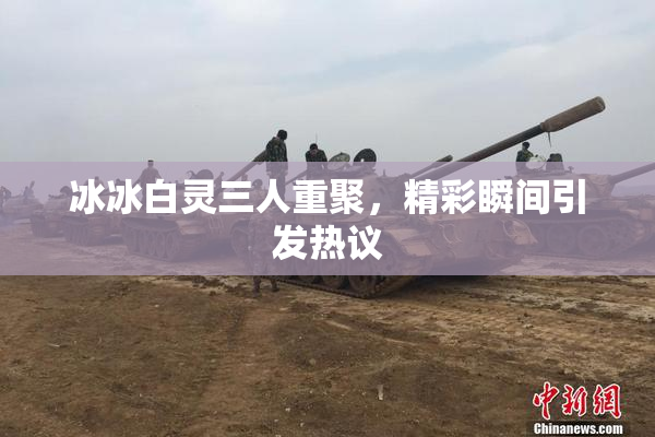冰冰白灵三人重聚，精彩瞬间引发热议