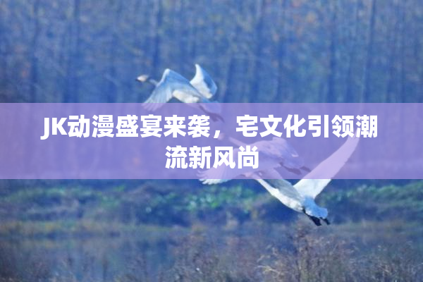 JK动漫盛宴来袭，宅文化引领潮流新风尚