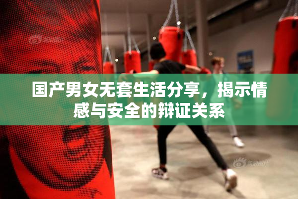 国产男女无套生活分享，揭示情感与安全的辩证关系