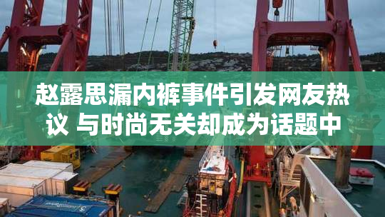 赵露思漏内裤事件引发网友热议 与时尚无关却成为话题中心