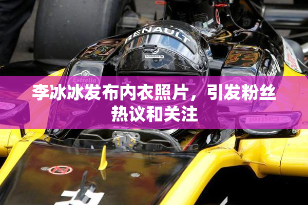 李冰冰发布内衣照片，引发粉丝热议和关注