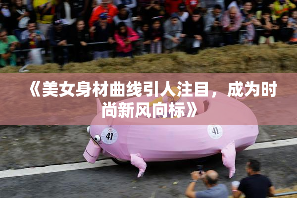 《美女身材曲线引人注目，成为时尚新风向标》