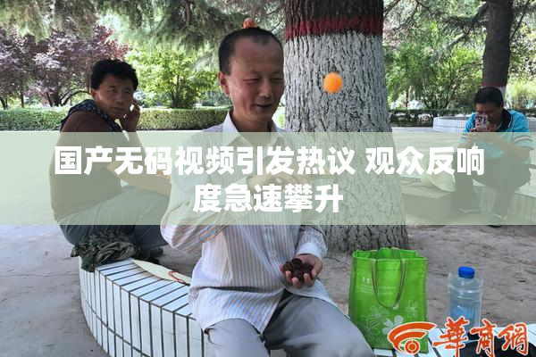 国产无码视频引发热议 观众反响度急速攀升