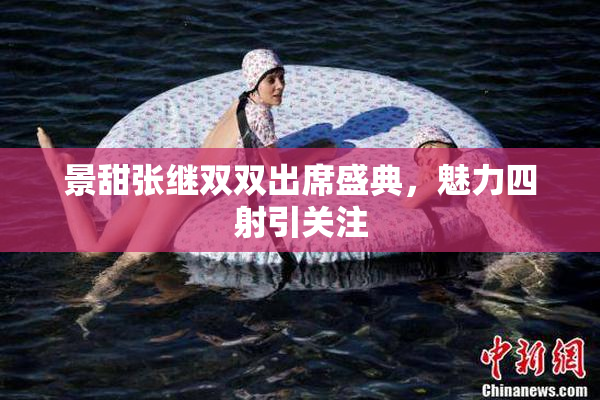 景甜张继双双出席盛典，魅力四射引关注