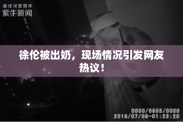 徐伦被出奶，现场情况引发网友热议！