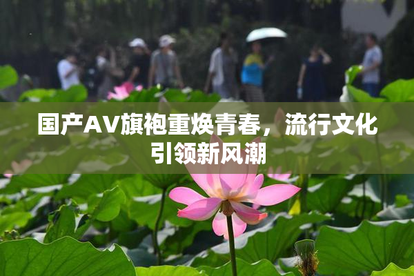 国产AV旗袍重焕青春，流行文化引领新风潮