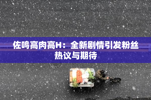 佐鸣高肉高H：全新剧情引发粉丝热议与期待