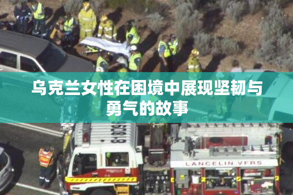乌克兰女性在困境中展现坚韧与勇气的故事