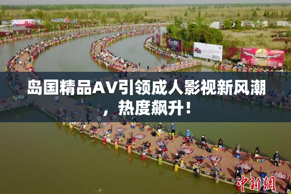 岛国精品AV引领成人影视新风潮，热度飙升！
