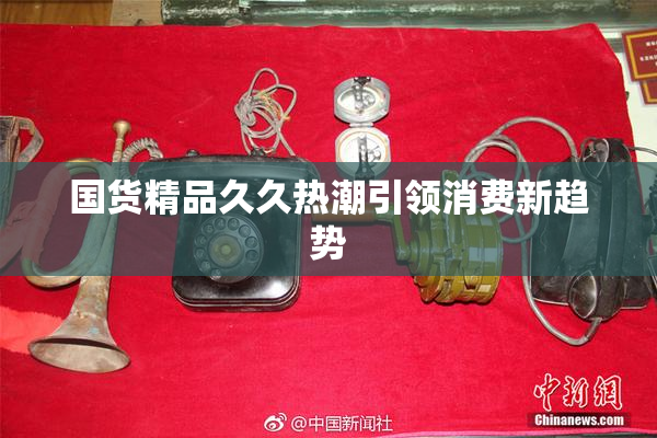国货精品久久热潮引领消费新趋势