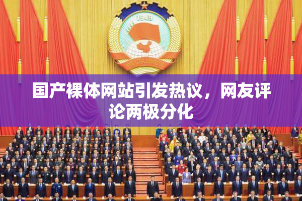 国产裸体网站引发热议，网友评论两极分化