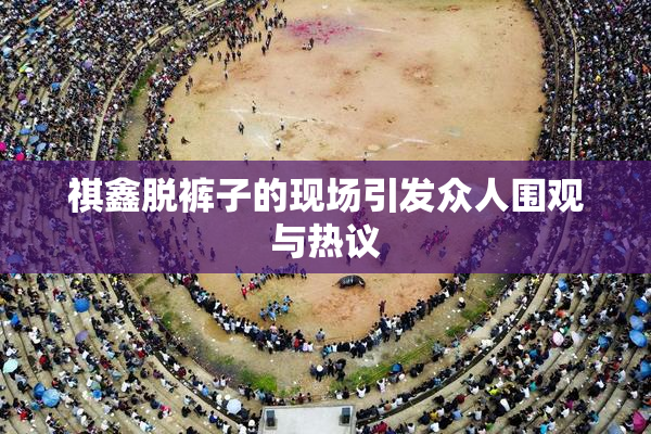 祺鑫脱裤子的现场引发众人围观与热议