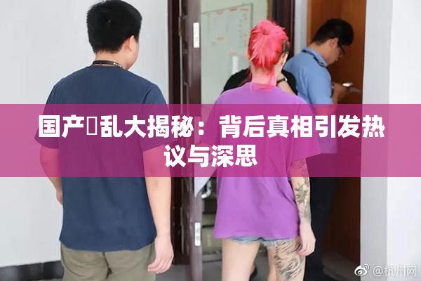 国产婬乱大揭秘：背后真相引发热议与深思