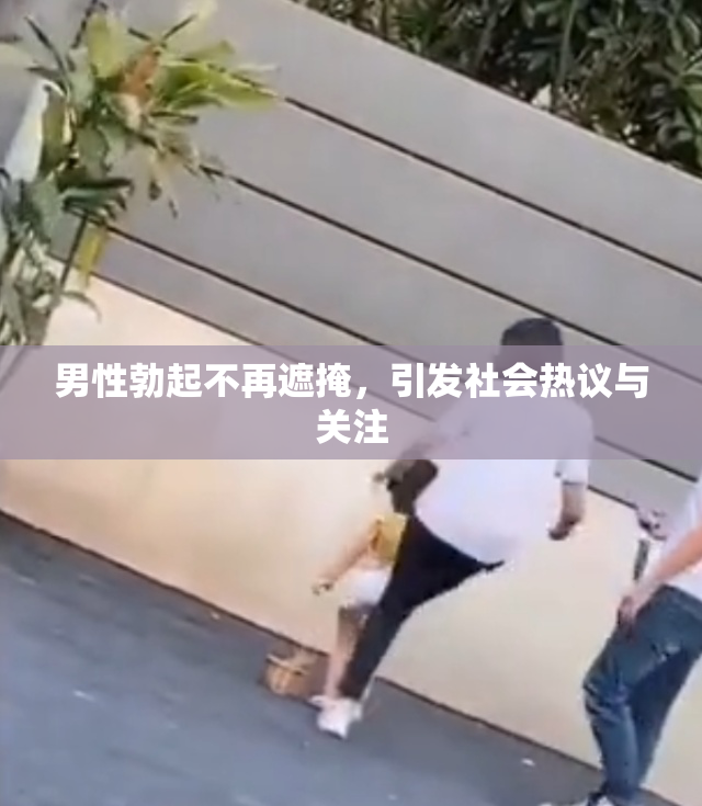 男性勃起不再遮掩，引发社会热议与关注