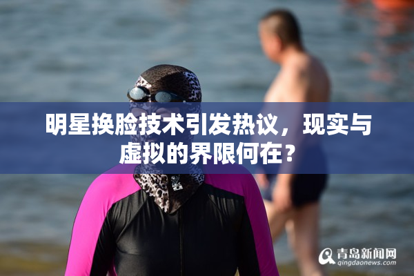 明星换脸技术引发热议，现实与虚拟的界限何在？