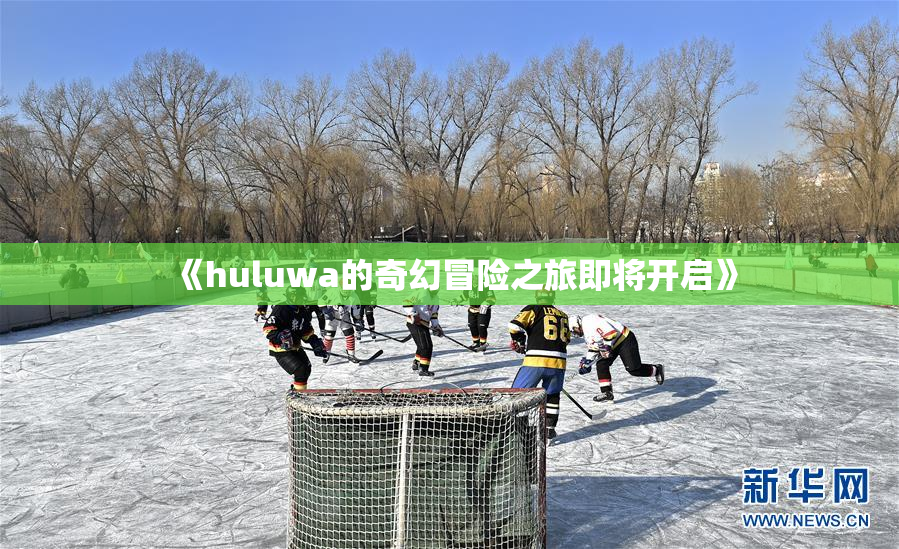《huluwa的奇幻冒险之旅即将开启》